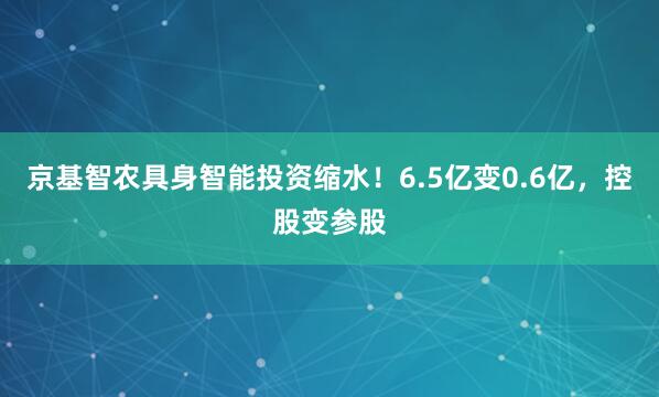 京基智农具身智能投资缩水！6.5亿变0.6亿，控股变参股