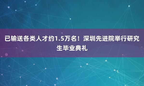 已输送各类人才约1.5万名！深圳先进院举行研究生毕业典礼