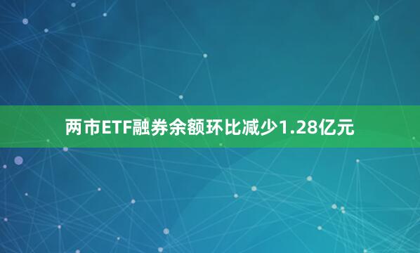 两市ETF融券余额环比减少1.28亿元