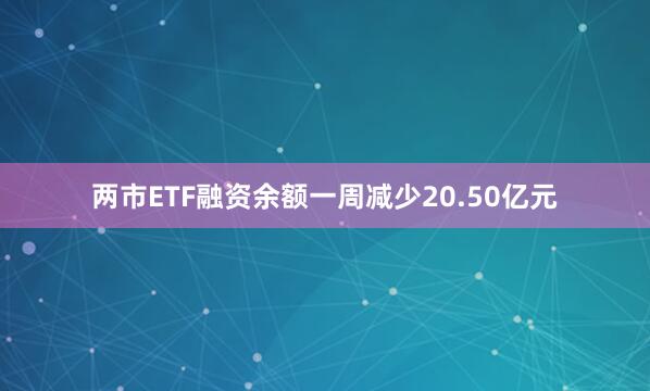 两市ETF融资余额一周减少20.50亿元