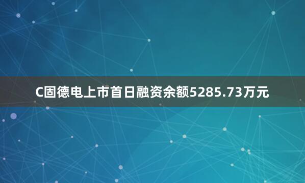 C固德电上市首日融资余额5285.73万元