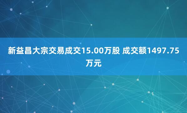 新益昌大宗交易成交15.00万股 成交额1497.75万元