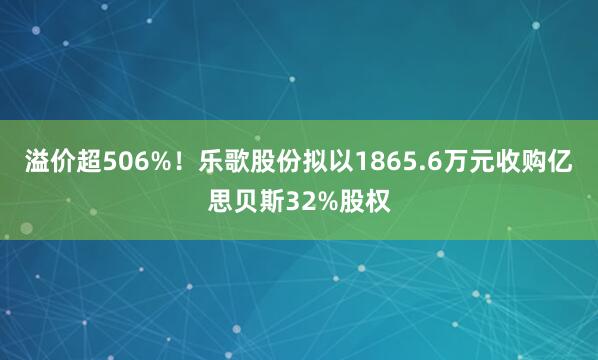 溢价超506%！乐歌股份拟以1865.6万元收购亿思贝斯32%股权