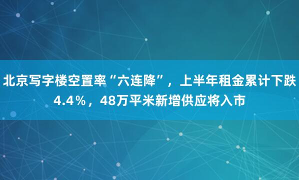 北京写字楼空置率“六连降”，上半年租金累计下跌4.4％，48万平米新增供应将入市