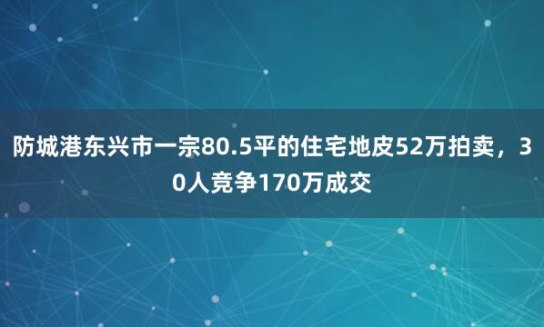 防城港东兴市一宗80.5平的住宅地皮52万拍卖，30人竞争170万成交