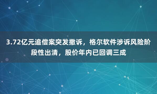 3.72亿元追偿案突发撤诉，格尔软件涉诉风险阶段性出清，股价年内已回调三成