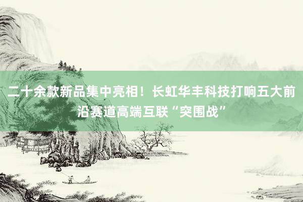 二十余款新品集中亮相！长虹华丰科技打响五大前沿赛道高端互联“突围战”
