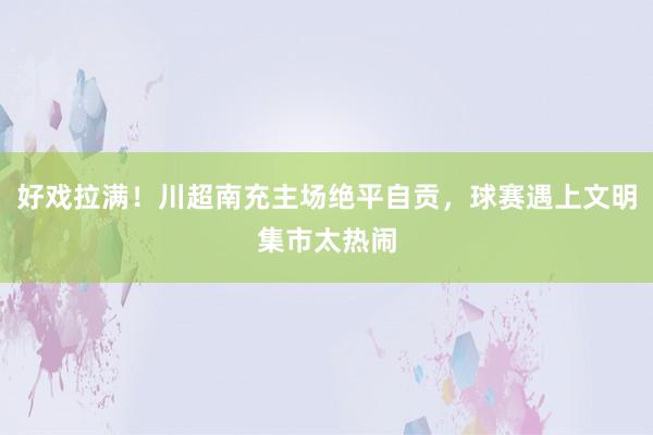 好戏拉满！川超南充主场绝平自贡，球赛遇上文明集市太热闹