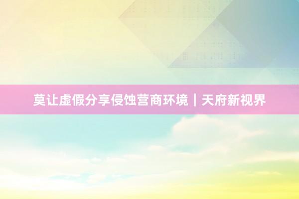 莫让虚假分享侵蚀营商环境｜天府新视界