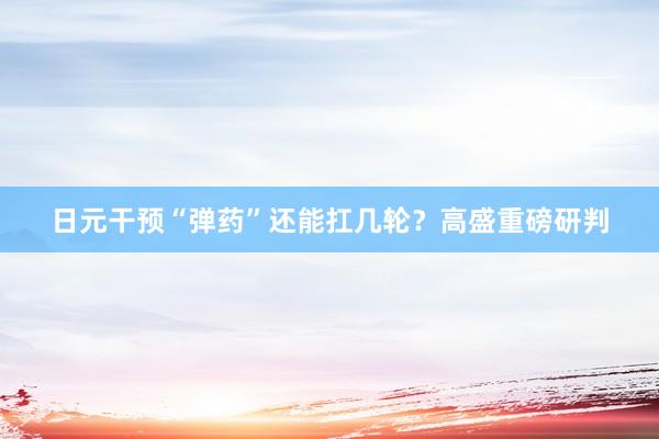 日元干预“弹药”还能扛几轮？高盛重磅研判