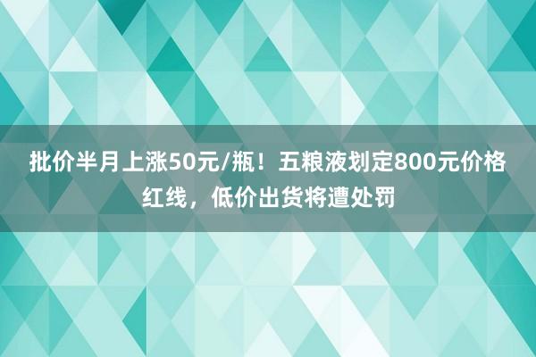批价半月上涨50元/瓶！五粮液划定800元价格红线，低价出货将遭处罚