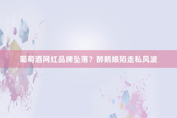 葡萄酒网红品牌坠落？醉鹅娘陷走私风波