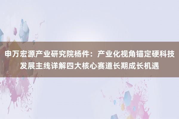 申万宏源产业研究院杨件：产业化视角锚定硬科技发展主线详解四大核心赛道长期成长机遇
