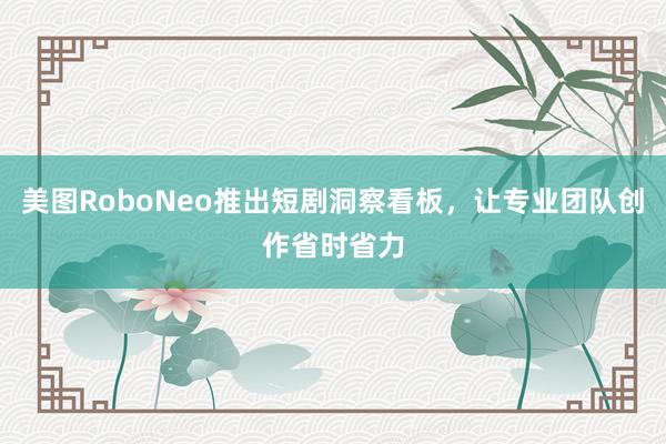 美图RoboNeo推出短剧洞察看板，让专业团队创作省时省力