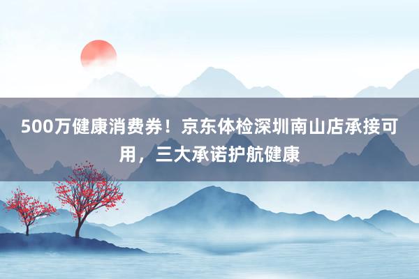 500万健康消费券！京东体检深圳南山店承接可用，三大承诺护航健康
