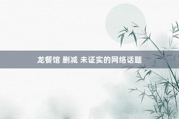 龙餐馆 删减 未证实的网络话题