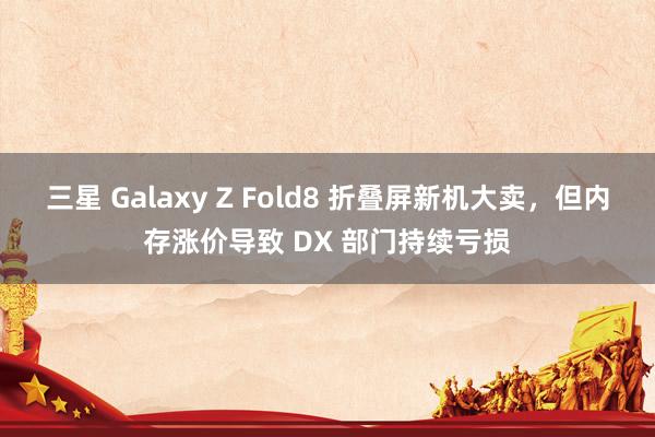 三星 Galaxy Z Fold8 折叠屏新机大卖，但内存涨价导致 DX 部门持续亏损