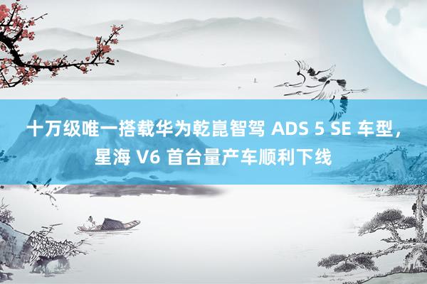 十万级唯一搭载华为乾崑智驾 ADS 5 SE 车型，星海 V6 首台量产车顺利下线