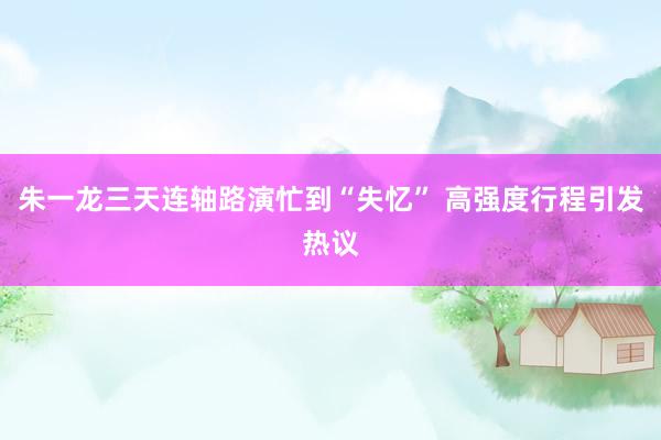 朱一龙三天连轴路演忙到“失忆” 高强度行程引发热议
