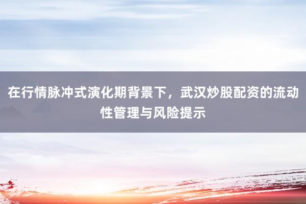 在行情脉冲式演化期背景下，武汉炒股配资的流动性管理与风险提示