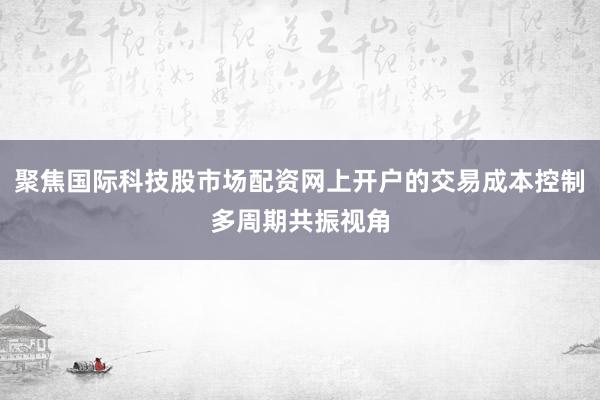 聚焦国际科技股市场配资网上开户的交易成本控制多周期共振视角