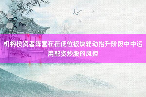 机构投资者阵营在在低位板块轮动抬升阶段中中运用配资炒股的风控