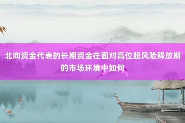 北向资金代表的长期资金在面对高位股风险释放期的市场环境中如何