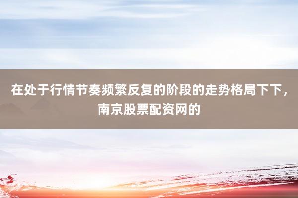 在处于行情节奏频繁反复的阶段的走势格局下下,南京股票配资网的
