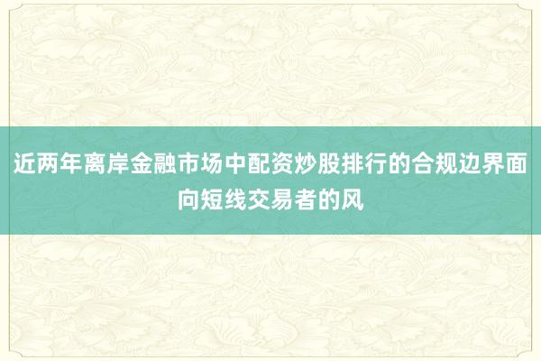 近两年离岸金融市场中配资炒股排行的合规边界面向短线交易者的风