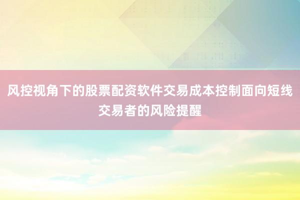 风控视角下的股票配资软件交易成本控制面向短线交易者的风险提醒