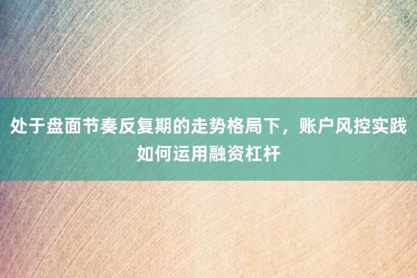 处于盘面节奏反复期的走势格局下，账户风控实践如何运用融资杠杆