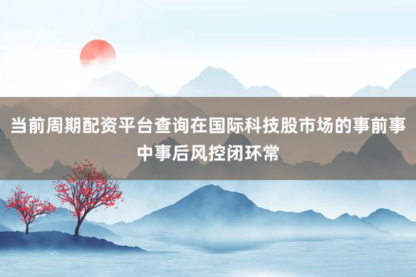 当前周期配资平台查询在国际科技股市场的事前事中事后风控闭环常