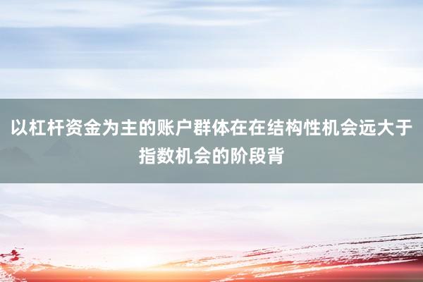 以杠杆资金为主的账户群体在在结构性机会远大于指数机会的阶段背