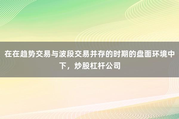 在在趋势交易与波段交易并存的时期的盘面环境中下，炒股杠杆公司