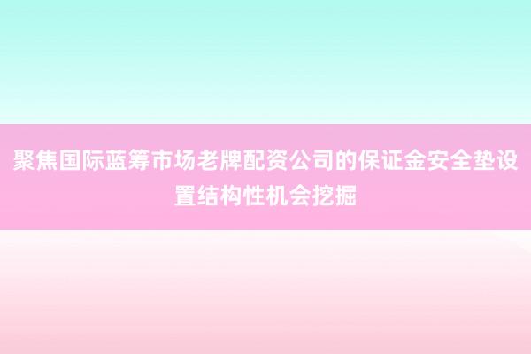 聚焦国际蓝筹市场老牌配资公司的保证金安全垫设置结构性机会挖掘