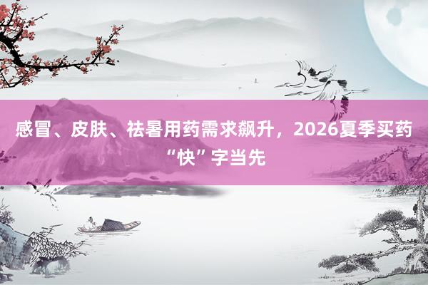 感冒、皮肤、祛暑用药需求飙升，2026夏季买药“快”字当先