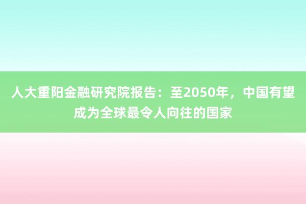 人大重阳金融研究院报告：至2050年，中国有望成为全球最令人向往的国家