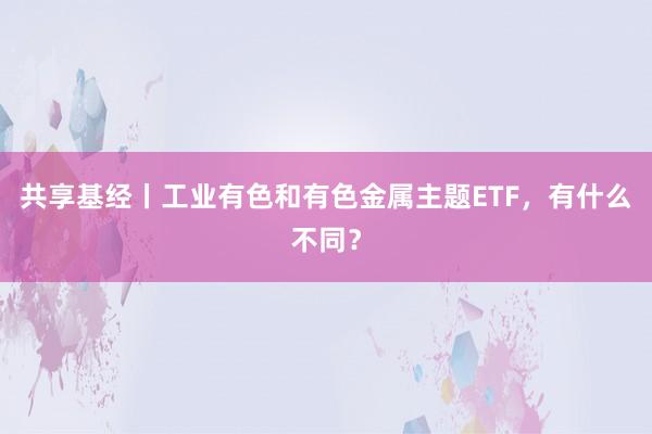 共享基经丨工业有色和有色金属主题ETF，有什么不同？