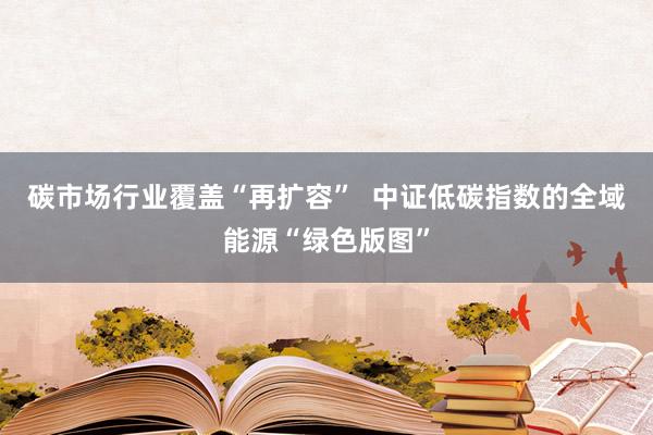 碳市场行业覆盖“再扩容”  中证低碳指数的全域能源“绿色版图”