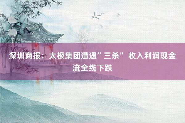 深圳商报：太极集团遭遇”三杀” 收入利润现金流全线下跌