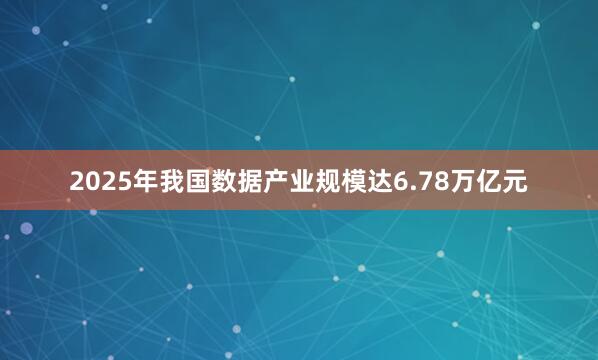 2025年我国数据产业规模达6.78万亿元