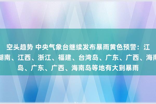 空头趋势 中央气象台继续发布暴雨黄色预警：江苏、安徽、湖北、湖南、江西、浙江、福建、台湾岛、广东、广西、海南岛等地有大到暴雨