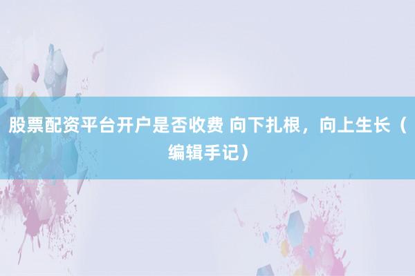 股票配资平台开户是否收费 向下扎根，向上生长（编辑手记）