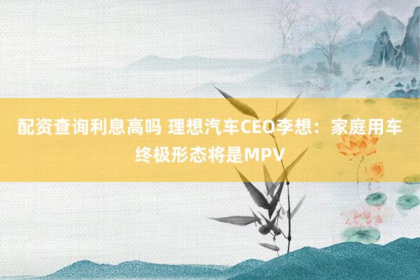 配资查询利息高吗 理想汽车CEO李想：家庭用车终极形态将是MPV