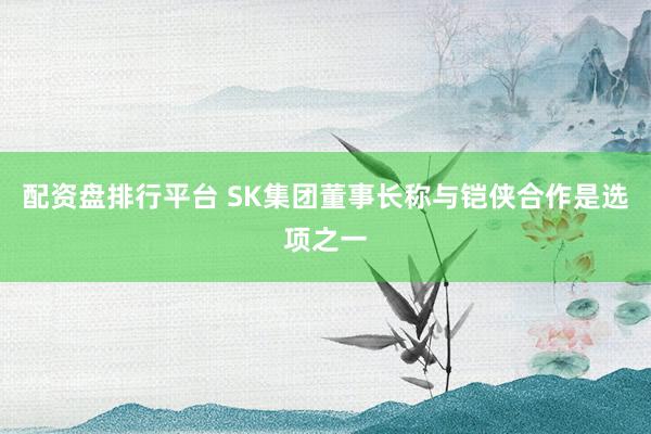 配资盘排行平台 SK集团董事长称与铠侠合作是选项之一