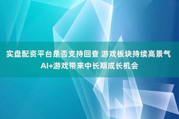 实盘配资平台是否支持回查 游戏板块持续高景气 AI+游戏带来中长期成长机会