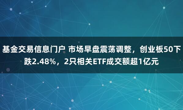 基金交易信息门户 市场早盘震荡调整，创业板50下跌2.48%，2只相关ETF成交额超1亿元