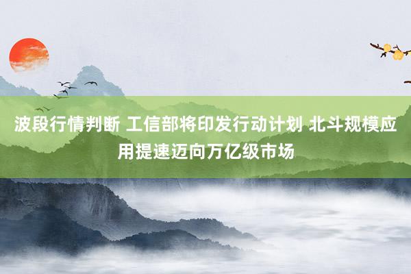 波段行情判断 工信部将印发行动计划 北斗规模应用提速迈向万亿级市场