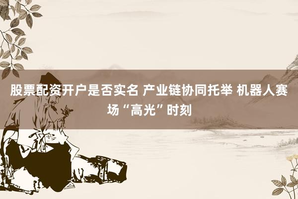 股票配资开户是否实名 产业链协同托举 机器人赛场“高光”时刻