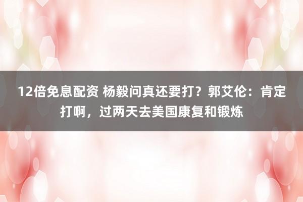 12倍免息配资 杨毅问真还要打？郭艾伦：肯定打啊，过两天去美国康复和锻炼